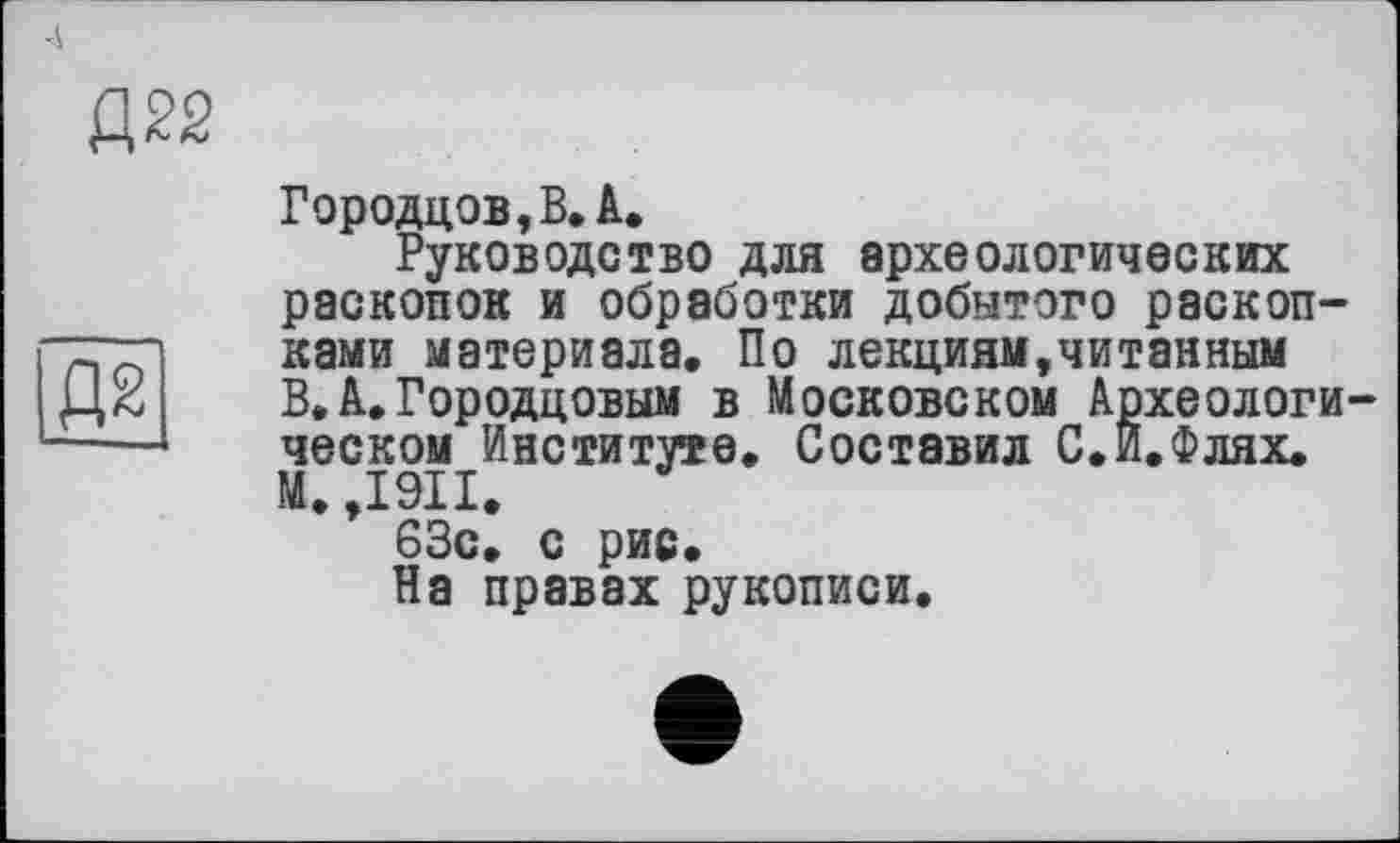 ﻿Д22
Д2
Городцов,В.А.
Руководство для археологических раскопок и обработки добытого раскопками материала. По лекциям,читайным В. А. Городцовым в Московском Археологическом Институте. Составил С.И.Флях. М. ,1911, 63с. с рис.
На правах рукописи.